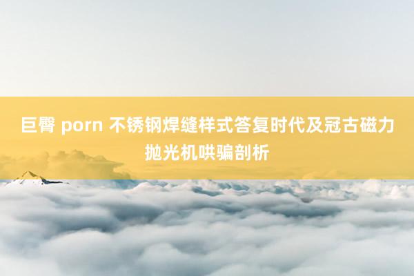 巨臀 porn 不锈钢焊缝样式答复时代及冠古磁力抛光机哄骗剖析