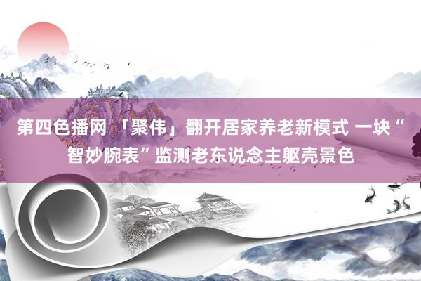 第四色播网 「聚伟」翻开居家养老新模式 一块“智妙腕表”监测老东说念主躯壳景色