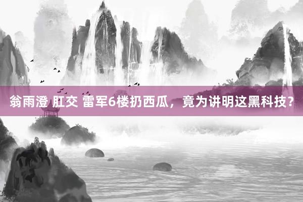 翁雨澄 肛交 雷军6楼扔西瓜，竟为讲明这黑科技？