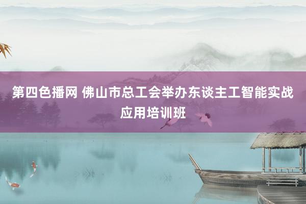 第四色播网 佛山市总工会举办东谈主工智能实战应用培训班
