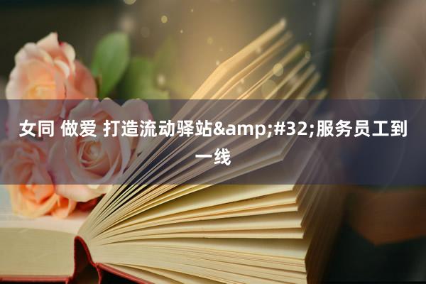 女同 做爱 打造流动驿站&#32;服务员工到一线