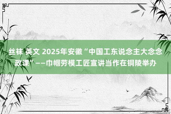 丝袜 英文 2025年安徽“中国工东说念主大念念政课”——巾帼劳模工匠宣讲当作在铜陵举办