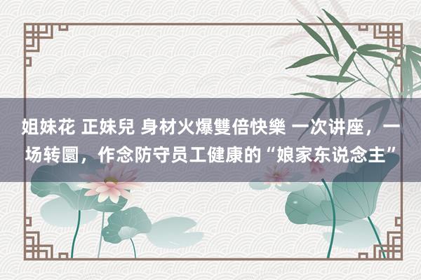 姐妹花 正妹兒 身材火爆雙倍快樂 一次讲座，一场转圜，作念防守员工健康的“娘家东说念主”