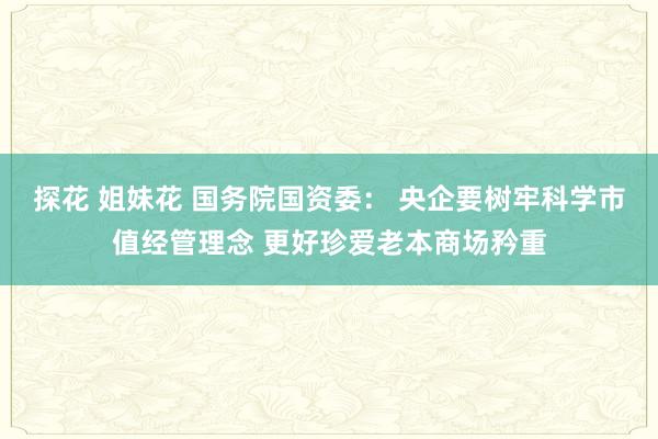 探花 姐妹花 国务院国资委： 央企要树牢科学市值经管理念 更好珍爱老本商场矜重