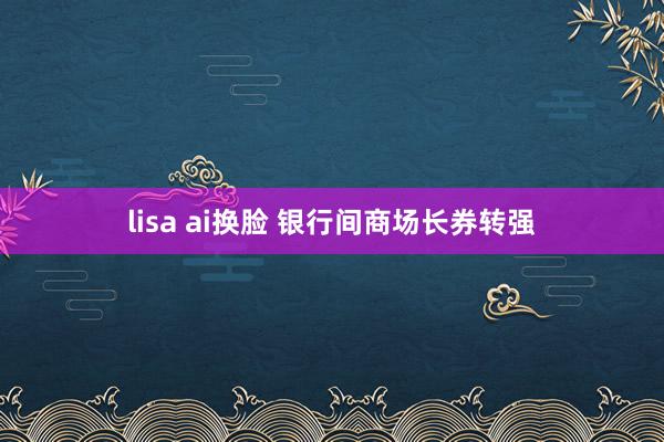 lisa ai换脸 银行间商场长券转强