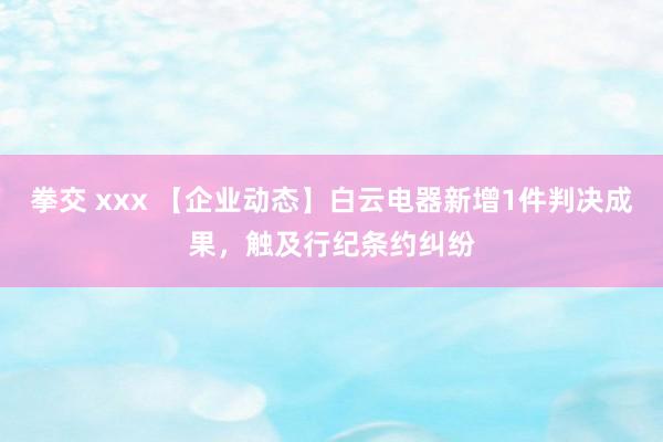 拳交 xxx 【企业动态】白云电器新增1件判决成果，触及行纪条约纠纷