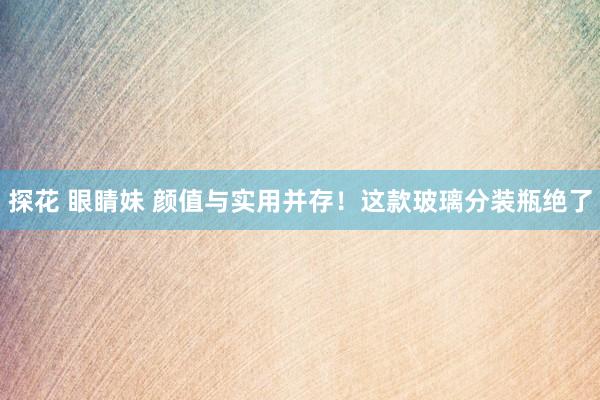 探花 眼睛妹 颜值与实用并存！这款玻璃分装瓶绝了