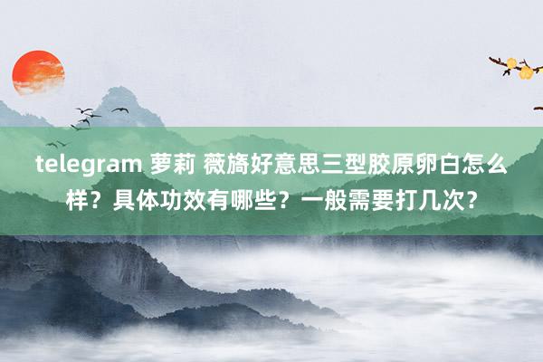 telegram 萝莉 薇旖好意思三型胶原卵白怎么样？具体功效有哪些？一般需要打几次？