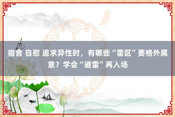 宿舍 自慰 追求异性时，有哪些“雷区”要格外属意？学会“避雷”再入场