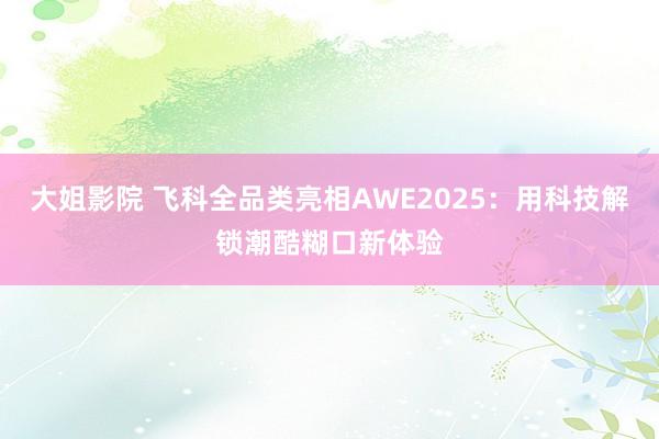大姐影院 飞科全品类亮相AWE2025：用科技解锁潮酷糊口新体验