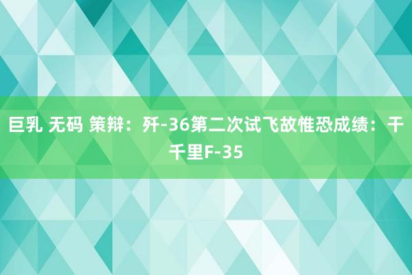 巨乳 无码 策辩：歼-36第二次试飞故惟恐成绩：干千里F-35