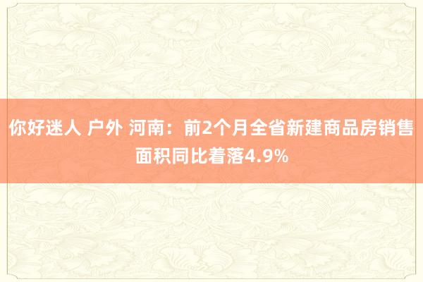 你好迷人 户外 河南：前2个月全省新建商品房销售面积同比着落4.9%