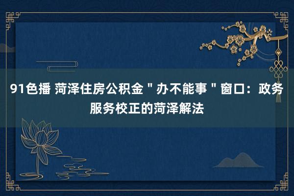91色播 菏泽住房公积金＂办不能事＂窗口：政务服务校正的菏泽解法