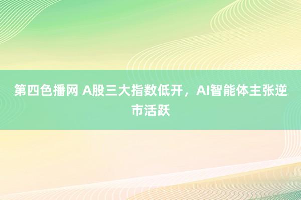 第四色播网 A股三大指数低开，AI智能体主张逆市活跃