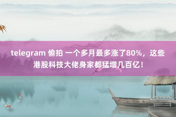 telegram 偷拍 一个多月最多涨了80%，这些港股科技大佬身家都猛增几百亿！