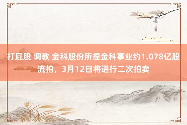 打屁股 调教 金科股份所捏金科事业约1.078亿股流拍，3月12日将进行二次拍卖