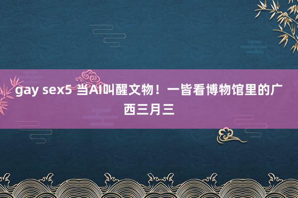 gay sex5 当AI叫醒文物！一皆看博物馆里的广西三月三