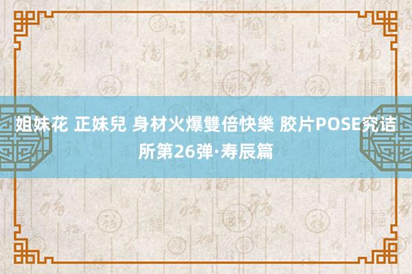 姐妹花 正妹兒 身材火爆雙倍快樂 胶片POSE究诘所第26弹·寿辰篇