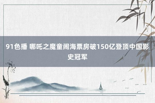 91色播 哪吒之魔童闹海票房破150亿登顶中国影史冠军