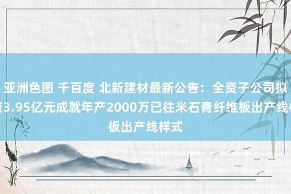 亚洲色图 千百度 北新建材最新公告：全资子公司拟投资3.95亿元成就年产2000万已往米石膏纤维板出产线样式
