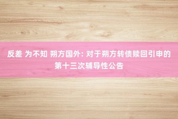 反差 为不知 朔方国外: 对于朔方转债赎回引申的第十三次辅导性公告