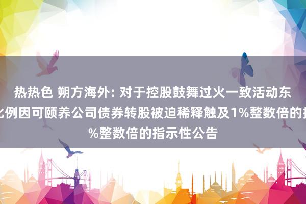 热热色 朔方海外: 对于控股鼓舞过火一致活动东谈主握股比例因可颐养公司债券转股被迫稀释触及1%整数倍的指示性公告