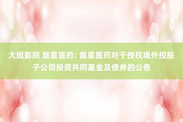 大姐影院 复星医药: 复星医药对于授权境外控股子公司投资共同基金及债券的公告