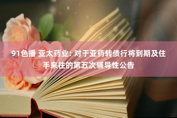 91色播 亚太药业: 对于亚药转债行将到期及住手来往的第五次辅导性公告