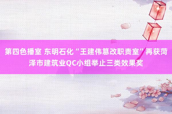 第四色播室 东明石化“王建伟篡改职责室”再获菏泽市建筑业QC小组举止三类效果奖