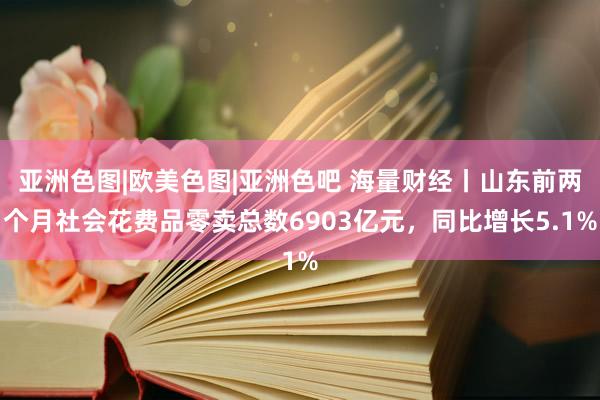 亚洲色图|欧美色图|亚洲色吧 海量财经丨山东前两个月社会花费品零卖总数6903亿元，同比增长5.1%