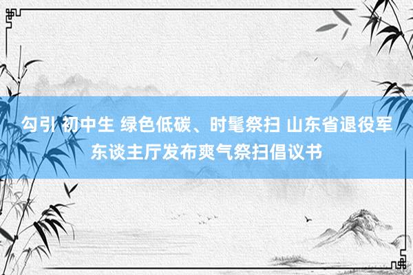 勾引 初中生 绿色低碳、时髦祭扫 山东省退役军东谈主厅发布爽气祭扫倡议书