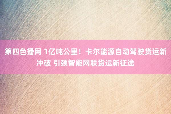 第四色播网 1亿吨公里！卡尔能源自动驾驶货运新冲破 引颈智能网联货运新征途