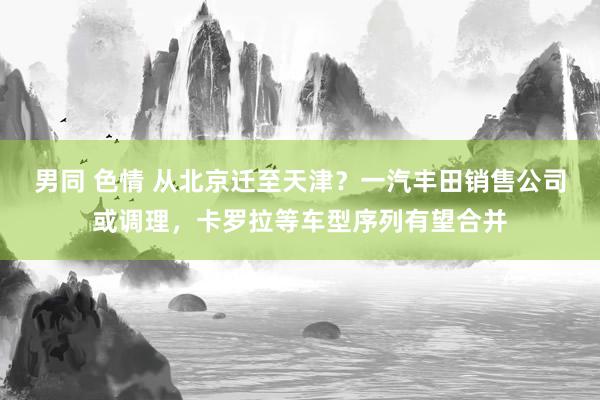 男同 色情 从北京迁至天津？一汽丰田销售公司或调理，卡罗拉等车型序列有望合并