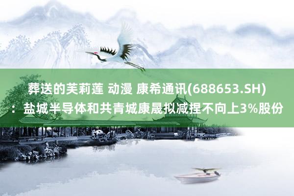 葬送的芙莉莲 动漫 康希通讯(688653.SH)：盐城半导体和共青城康晟拟减捏不向上3%股份