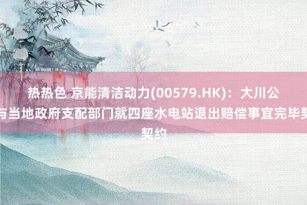 热热色 京能清洁动力(00579.HK)：大川公司与当地政府支配部门就四座水电站退出赔偿事宜完毕契约