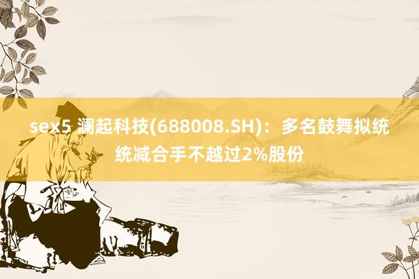 sex5 澜起科技(688008.SH)：多名鼓舞拟统统减合手不越过2%股份