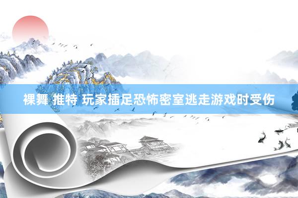 裸舞 推特 玩家插足恐怖密室逃走游戏时受伤