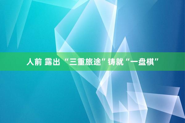 人前 露出 “三重旅途”铸就“一盘棋”