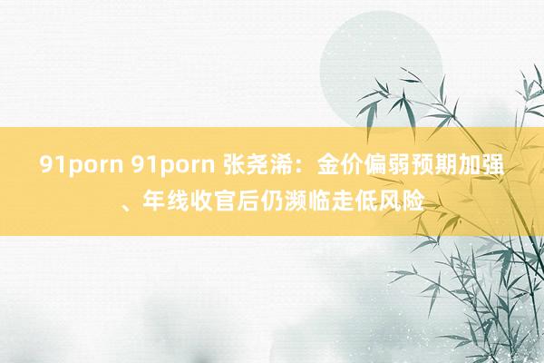 91porn 91porn 张尧浠：金价偏弱预期加强、年线收官后仍濒临走低风险