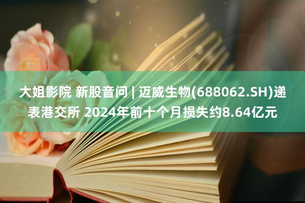 大姐影院 新股音问 | 迈威生物(688062.SH)递表港交所 2024年前十个月损失约8.64亿元
