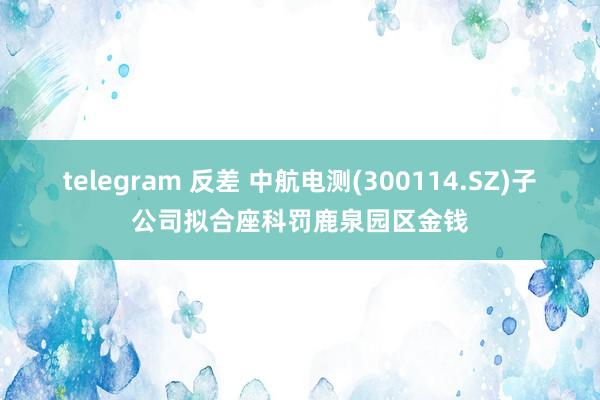 telegram 反差 中航电测(300114.SZ)子公司拟合座科罚鹿泉园区金钱