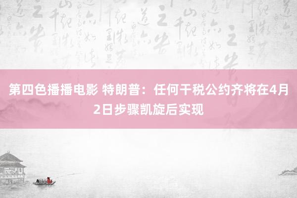 第四色播播电影 特朗普：任何干税公约齐将在4月2日步骤凯旋后实现