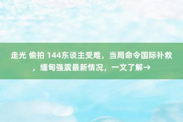 走光 偷拍 144东谈主受难，当局命令国际补救，缅甸强震最新情况，一文了解→