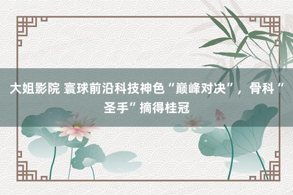 大姐影院 寰球前沿科技神色“巅峰对决”，骨科“圣手”摘得桂冠