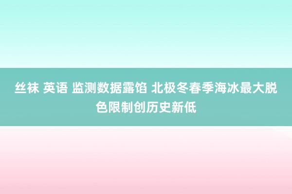 丝袜 英语 监测数据露馅 北极冬春季海冰最大脱色限制创历史新低