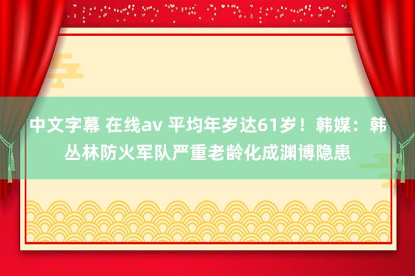 中文字幕 在线av 平均年岁达61岁！韩媒：韩丛林防火军队严重老龄化成渊博隐患