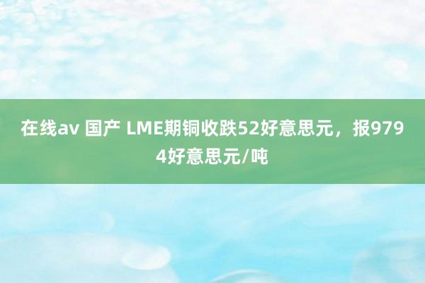 在线av 国产 LME期铜收跌52好意思元，报9794好意思元/吨