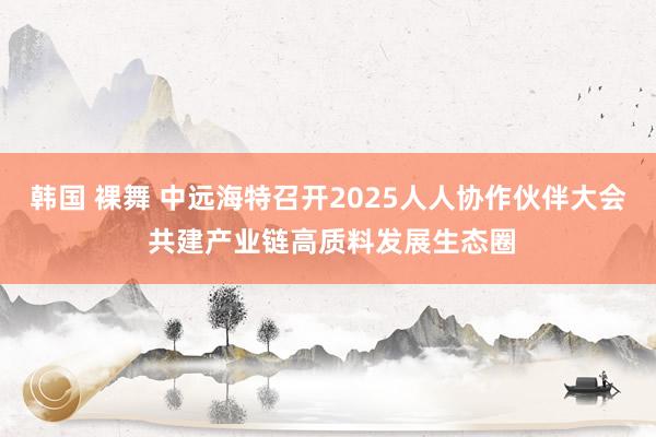 韩国 裸舞 中远海特召开2025人人协作伙伴大会 共建产业链高质料发展生态圈