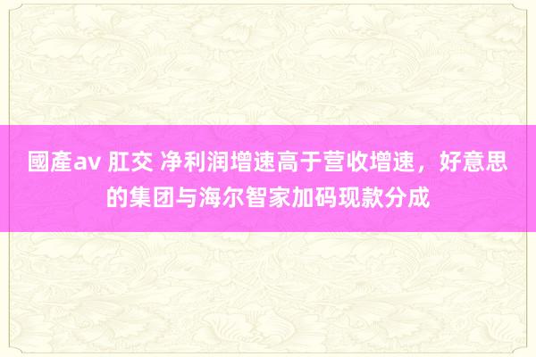 國產av 肛交 净利润增速高于营收增速，好意思的集团与海尔智家加码现款分成