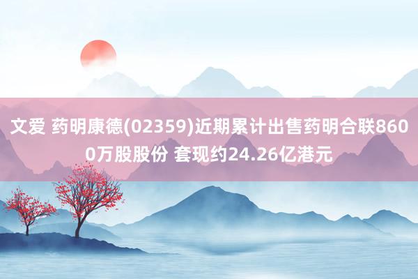 文爱 药明康德(02359)近期累计出售药明合联8600万股股份 套现约24.26亿港元
